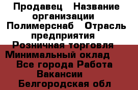 Продавец › Название организации ­ Полимерснаб › Отрасль предприятия ­ Розничная торговля › Минимальный оклад ­ 1 - Все города Работа » Вакансии   . Белгородская обл.